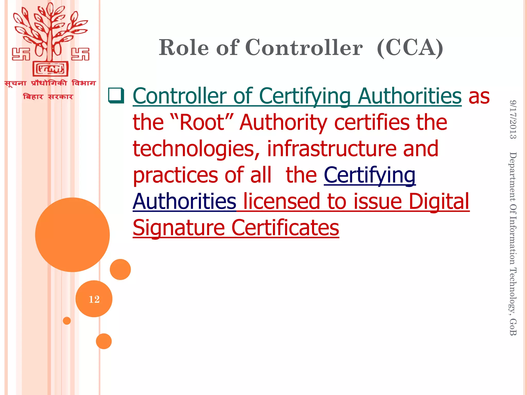  Controller of Certifying Authorities as
the “Root” Authority certifies the
technologies, infrastructure and
practices of all the Certifying
Authorities licensed to issue Digital
Signature Certificates
Role of Controller (CCA)
9/17/2013DepartmentOfInformationTechnology,GoB
12
 