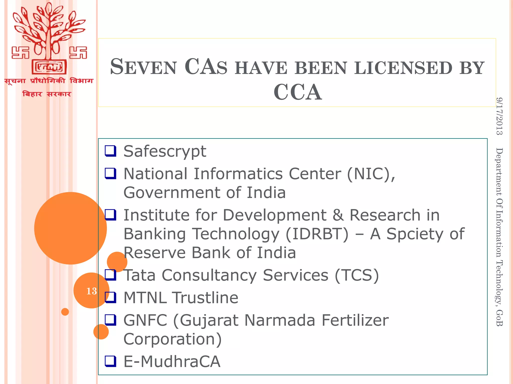 SEVEN CAS HAVE BEEN LICENSED BY
CCA
 Safescrypt
 National Informatics Center (NIC),
Government of India
 Institute for Development & Research in
Banking Technology (IDRBT) – A Spciety of
Reserve Bank of India
 Tata Consultancy Services (TCS)
 MTNL Trustline
 GNFC (Gujarat Narmada Fertilizer
Corporation)
 E-MudhraCA
9/17/2013DepartmentOfInformationTechnology,GoB
13
 