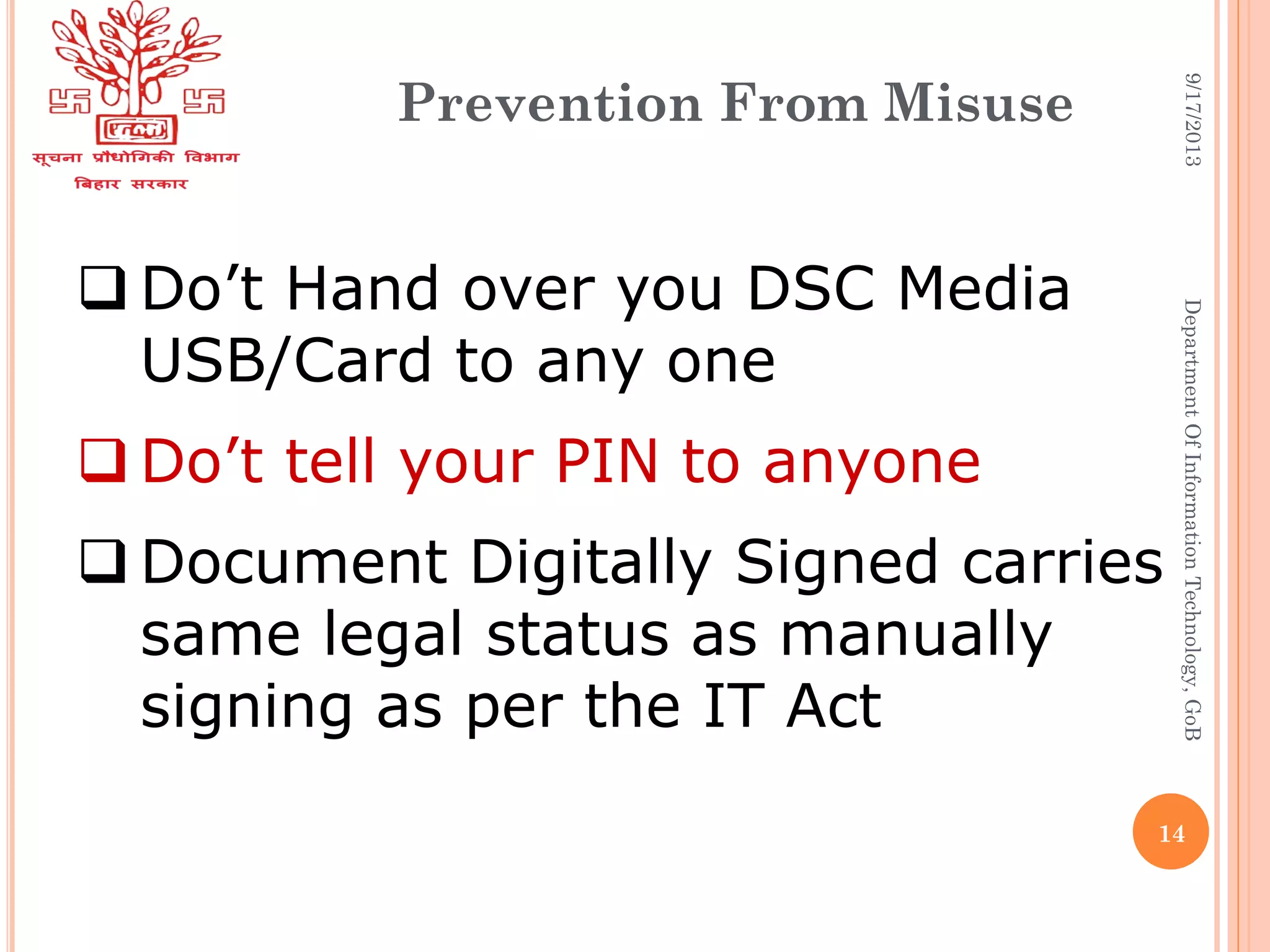 Prevention From Misuse
 Do’t Hand over you DSC Media
USB/Card to any one
 Do’t tell your PIN to anyone
 Document Digitally Signed carries
same legal status as manually
signing as per the IT Act
9/17/2013DepartmentOfInformationTechnology,GoB
14
 