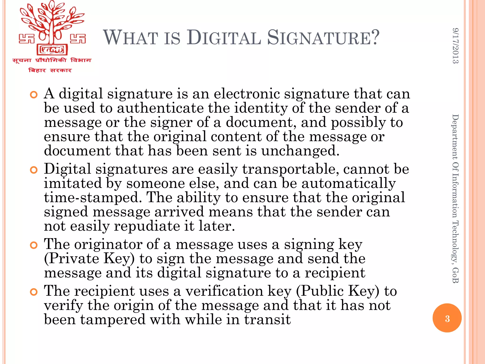 WHAT IS DIGITAL SIGNATURE?
 A digital signature is an electronic signature that can
be used to authenticate the identity of the sender of a
message or the signer of a document, and possibly to
ensure that the original content of the message or
document that has been sent is unchanged.
 Digital signatures are easily transportable, cannot be
imitated by someone else, and can be automatically
time-stamped. The ability to ensure that the original
signed message arrived means that the sender can
not easily repudiate it later.
 The originator of a message uses a signing key
(Private Key) to sign the message and send the
message and its digital signature to a recipient
 The recipient uses a verification key (Public Key) to
verify the origin of the message and that it has not
been tampered with while in transit
9/17/2013DepartmentOfInformationTechnology,GoB
3
 