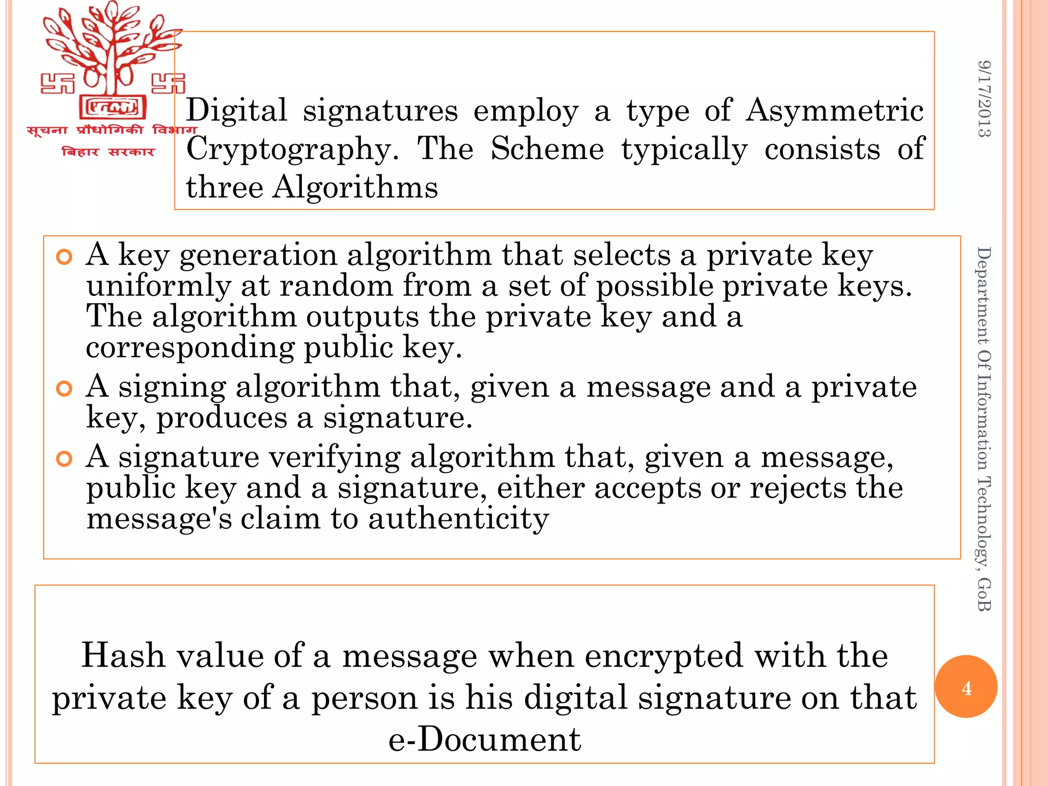 Digital signatures employ a type of Asymmetric
Cryptography. The Scheme typically consists of
three Algorithms
 A key generation algorithm that selects a private key
uniformly at random from a set of possible private keys.
The algorithm outputs the private key and a
corresponding public key.
 A signing algorithm that, given a message and a private
key, produces a signature.
 A signature verifying algorithm that, given a message,
public key and a signature, either accepts or rejects the
message's claim to authenticity
9/17/2013DepartmentOfInformationTechnology,GoB
Hash value of a message when encrypted with the
private key of a person is his digital signature on that
e-Document
4
 