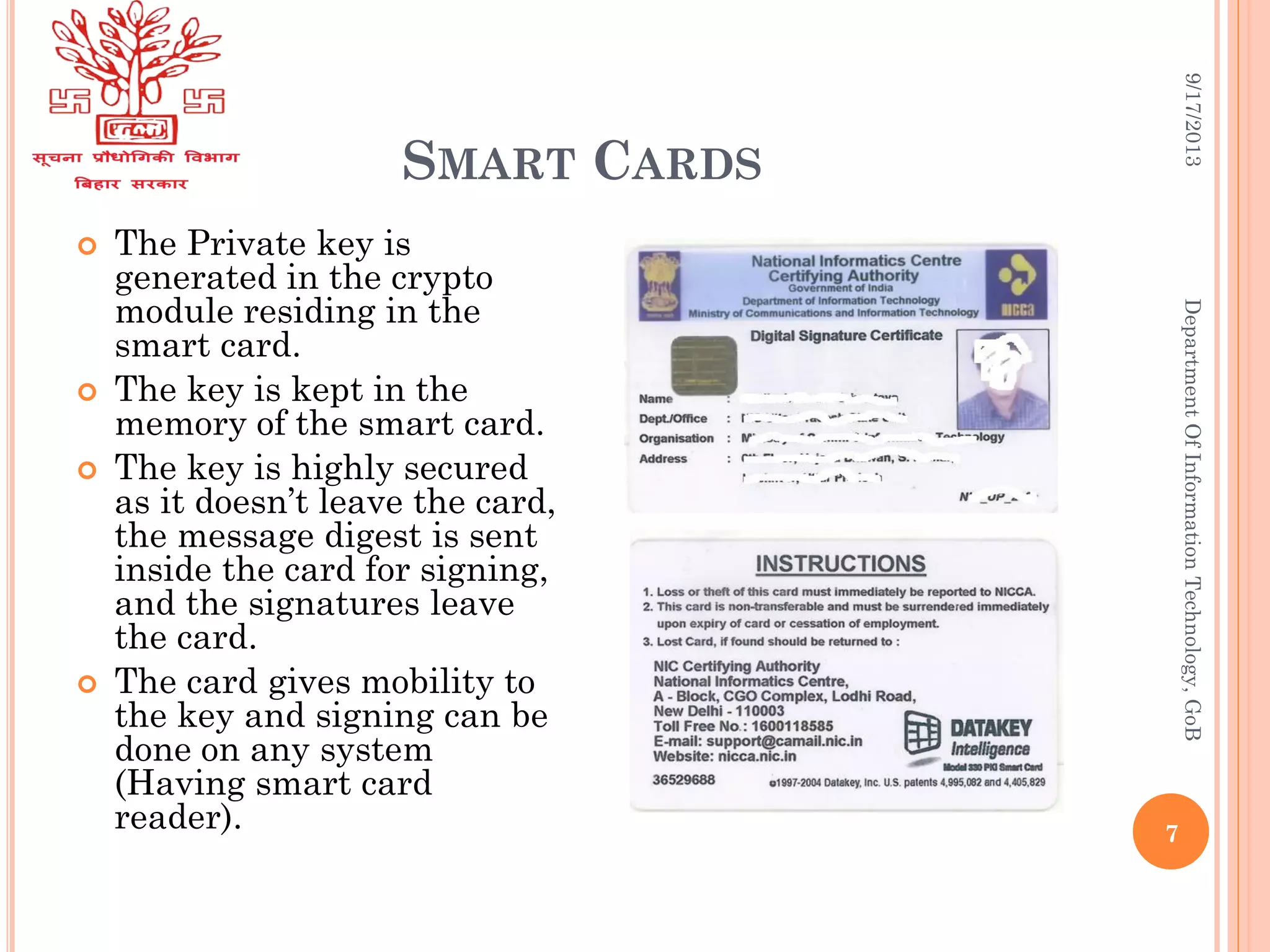 SMART CARDS
9/17/2013DepartmentOfInformationTechnology,GoB
 The Private key is
generated in the crypto
module residing in the
smart card.
 The key is kept in the
memory of the smart card.
 The key is highly secured
as it doesn’t leave the card,
the message digest is sent
inside the card for signing,
and the signatures leave
the card.
 The card gives mobility to
the key and signing can be
done on any system
(Having smart card
reader). 7
 