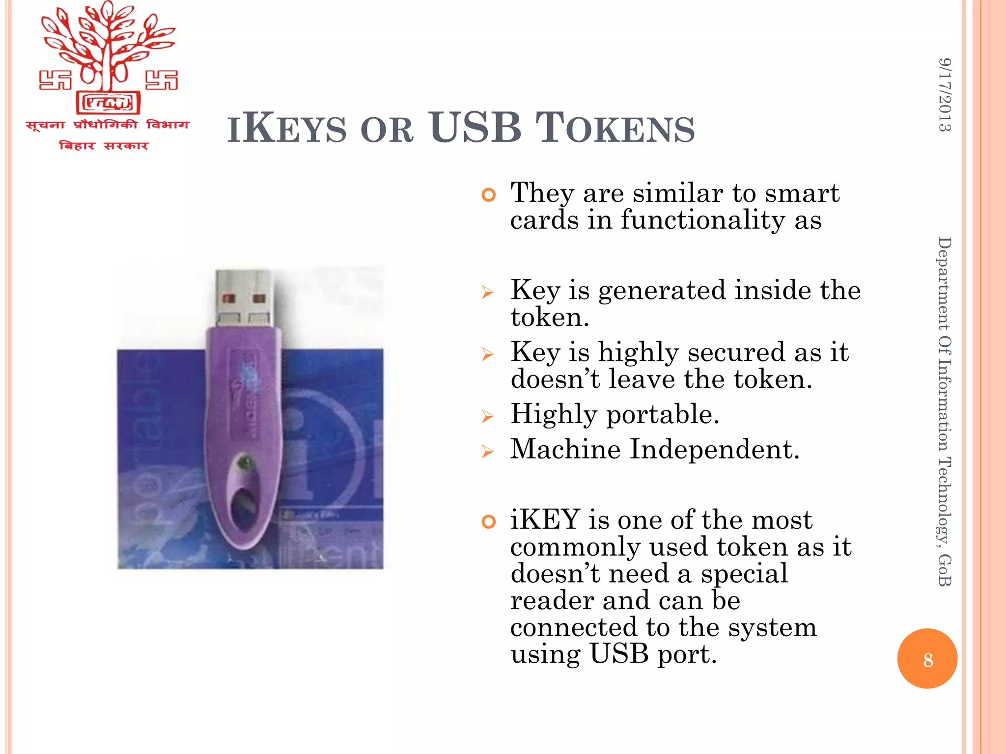 IKEYS OR USB TOKENS
9/17/2013DepartmentOfInformationTechnology,GoB
 They are similar to smart
cards in functionality as
 Key is generated inside the
token.
 Key is highly secured as it
doesn’t leave the token.
 Highly portable.
 Machine Independent.
 iKEY is one of the most
commonly used token as it
doesn’t need a special
reader and can be
connected to the system
using USB port. 8
 