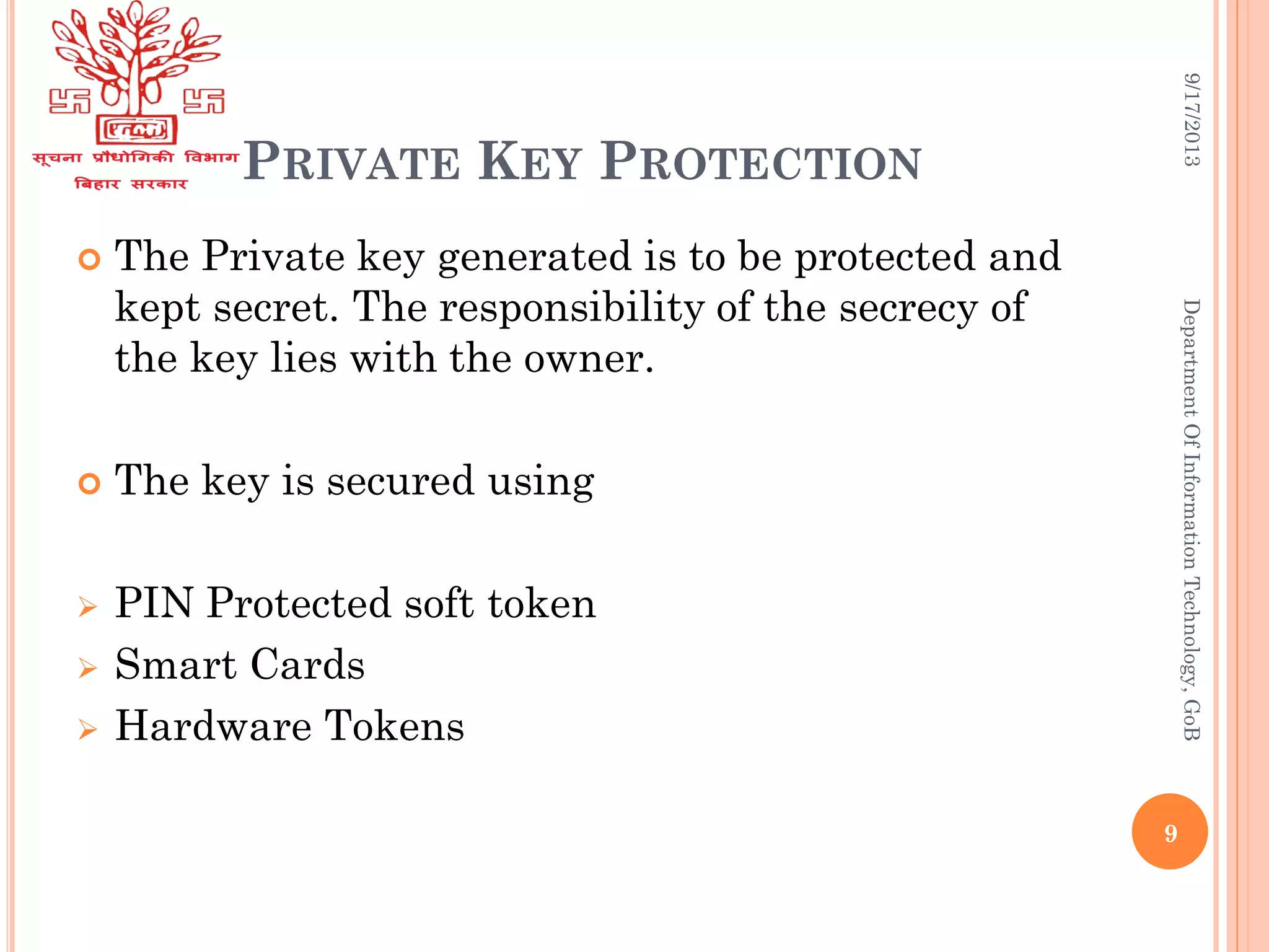 PRIVATE KEY PROTECTION
 The Private key generated is to be protected and
kept secret. The responsibility of the secrecy of
the key lies with the owner.
 The key is secured using
 PIN Protected soft token
 Smart Cards
 Hardware Tokens
9/17/2013DepartmentOfInformationTechnology,GoB
9
 