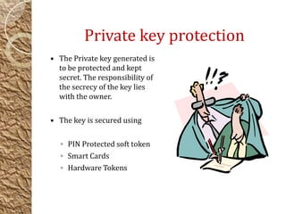 Private key protection
 The Private key generated is
to be protected and kept
secret. The responsibility of
the secrecy of the key lies
with the owner.
 The key is secured using
◦ PIN Protected soft token
◦ Smart Cards
◦ Hardware Tokens
 