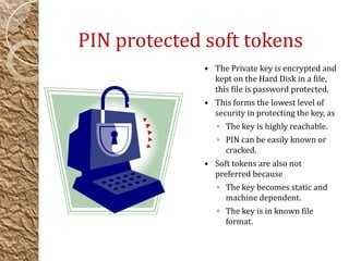 PIN protected soft tokens
 The Private key is encrypted and
kept on the Hard Disk in a file,
this file is password protected.
 This forms the lowest level of
security in protecting the key, as
◦ The key is highly reachable.
◦ PIN can be easily known or
cracked.
 Soft tokens are also not
preferred because
◦ The key becomes static and
machine dependent.
◦ The key is in known file
format.
 