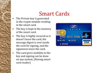 Smart Cards
• The Private key is generated
in the crypto module residing
in the smart card.
• The key is kept in the memory
of the smart card.
• The key is highly secured as it
doesn’t leave the card, the
message digest is sent inside
the card for signing, and the
signatures leave the card.
• The card gives mobility to the
key and signing can be done
on any system. (Having smart
card reader)
 