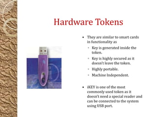 Hardware Tokens
 They are similar to smart cards
in functionality as
◦ Key is generated inside the
token.
◦ Key is highly secured as it
doesn’t leave the token.
◦ Highly portable.
◦ Machine Independent.
 iKEY is one of the most
commonly used token as it
doesn’t need a special reader and
can be connected to the system
using USB port.
 