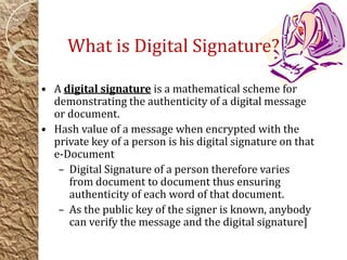 • A digital signature is a mathematical scheme for
demonstrating the authenticity of a digital message
or document.
• Hash value of a message when encrypted with the
private key of a person is his digital signature on that
e-Document
– Digital Signature of a person therefore varies
from document to document thus ensuring
authenticity of each word of that document.
– As the public key of the signer is known, anybody
can verify the message and the digital signature]
What is Digital Signature?
 