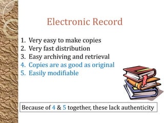 Electronic Record
1. Very easy to make copies
2. Very fast distribution
3. Easy archiving and retrieval
4. Copies are as good as original
5. Easily modifiable
Because of 4 & 5 together, these lack authenticity
 