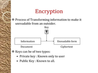 Encryption
 Process of Transforming information to make it
unreadable from an outsider.
 Keys can be of two types:
• Private key : Known only to user
• Public Key : Known to all.
Information Unreadable form
Key
Document Ciphertext
 