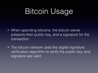 Bitcoin Usage
• When spending bitcoins, the bitcoin owner
presents their public key, and a signature for the
transaction
• The bitcoin network uses the digital signature
veriﬁcation algorithm to verify the public key, and
signature are valid
 