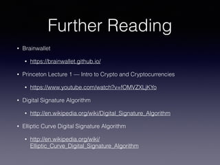 Further Reading
• Brainwallet
• https://brainwallet.github.io/
• Princeton Lecture 1 — Intro to Crypto and Cryptocurrencies
• https://www.youtube.com/watch?v=fOMVZXLjKYo
• Digital Signature Algorithm
• http://en.wikipedia.org/wiki/Digital_Signature_Algorithm
• Elliptic Curve Digital Signature Algorithm
• http://en.wikipedia.org/wiki/
Elliptic_Curve_Digital_Signature_Algorithm
 