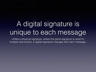 A digital signature is
unique to each message
Unlike a physical signature, where the same signature is used for
multiple documents, a digital signature changes with each message.
 
