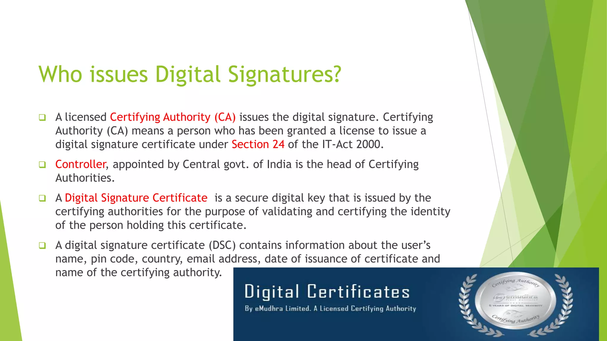 Who issues Digital Signatures?
 A licensed Certifying Authority (CA) issues the digital signature. Certifying
Authority (CA) means a person who has been granted a license to issue a
digital signature certificate under Section 24 of the IT-Act 2000.
 Controller, appointed by Central govt. of India is the head of Certifying
Authorities.
 A Digital Signature Certificate is a secure digital key that is issued by the
certifying authorities for the purpose of validating and certifying the identity
of the person holding this certificate.
 A digital signature certificate (DSC) contains information about the user’s
name, pin code, country, email address, date of issuance of certificate and
name of the certifying authority.
 