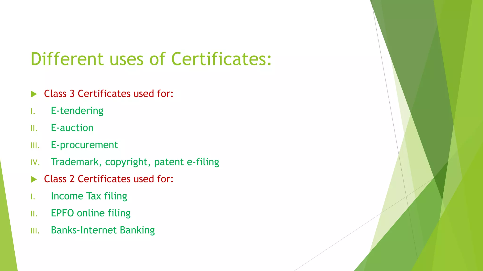 Different uses of Certificates:
 Class 3 Certificates used for:
I. E-tendering
II. E-auction
III. E-procurement
IV. Trademark, copyright, patent e-filing
 Class 2 Certificates used for:
I. Income Tax filing
II. EPFO online filing
III. Banks-Internet Banking
 