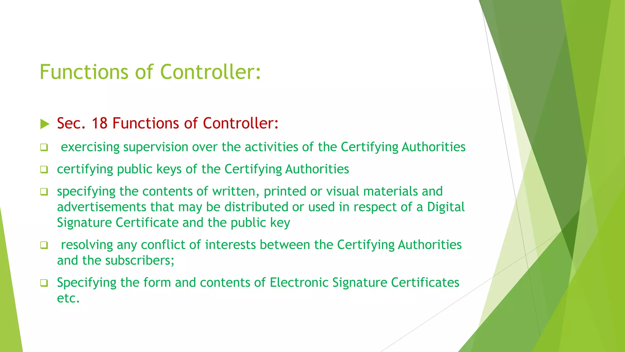 Functions of Controller:
 Sec. 18 Functions of Controller:
 exercising supervision over the activities of the Certifying Authorities
 certifying public keys of the Certifying Authorities
 specifying the contents of written, printed or visual materials and
advertisements that may be distributed or used in respect of a Digital
Signature Certificate and the public key
 resolving any conflict of interests between the Certifying Authorities
and the subscribers;
 Specifying the form and contents of Electronic Signature Certificates
etc.
 