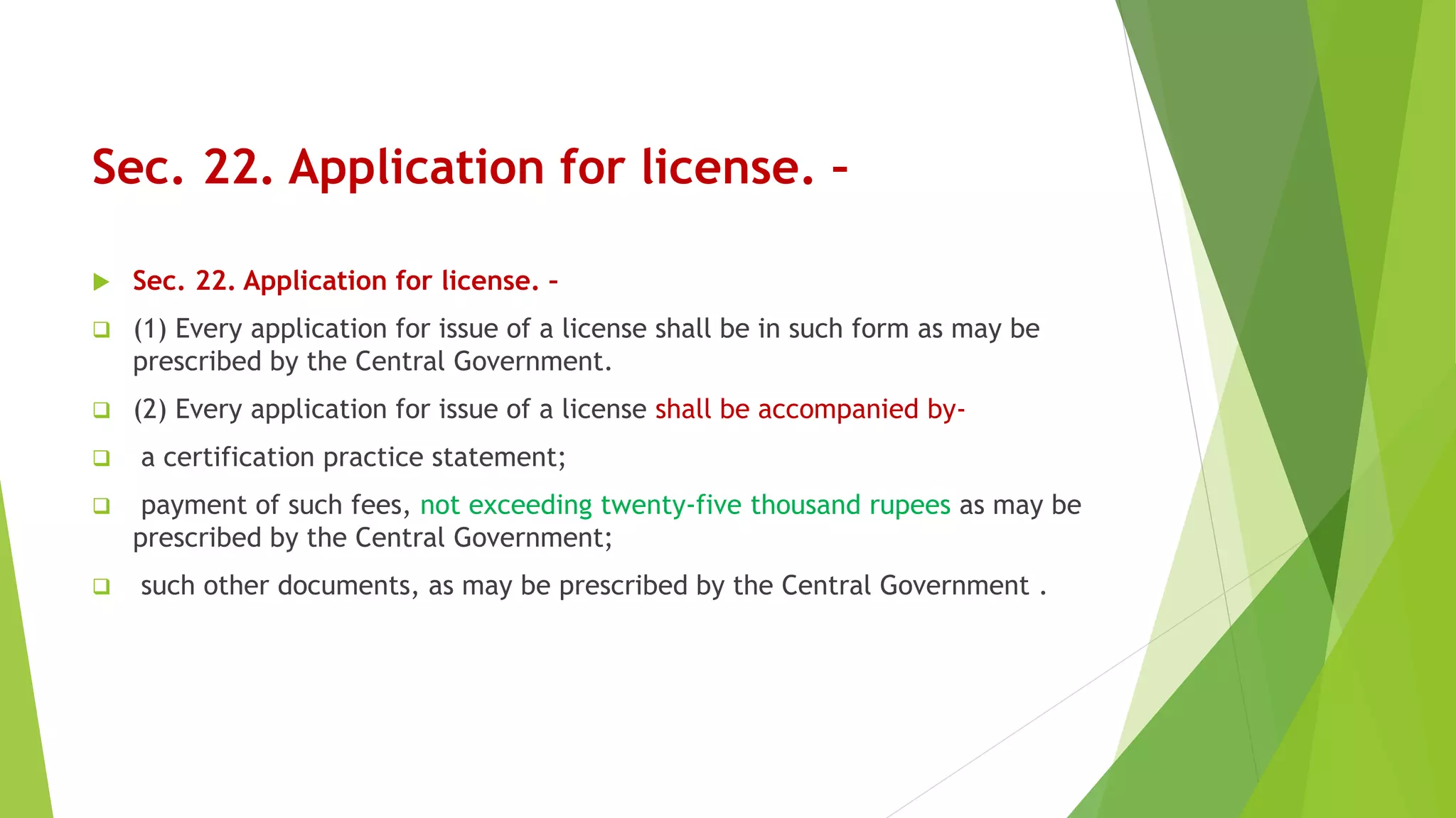 Sec. 22. Application for license. –
 Sec. 22. Application for license. –
 (1) Every application for issue of a license shall be in such form as may be
prescribed by the Central Government.
 (2) Every application for issue of a license shall be accompanied by-
 a certification practice statement;
 payment of such fees, not exceeding twenty-five thousand rupees as may be
prescribed by the Central Government;
 such other documents, as may be prescribed by the Central Government .
 