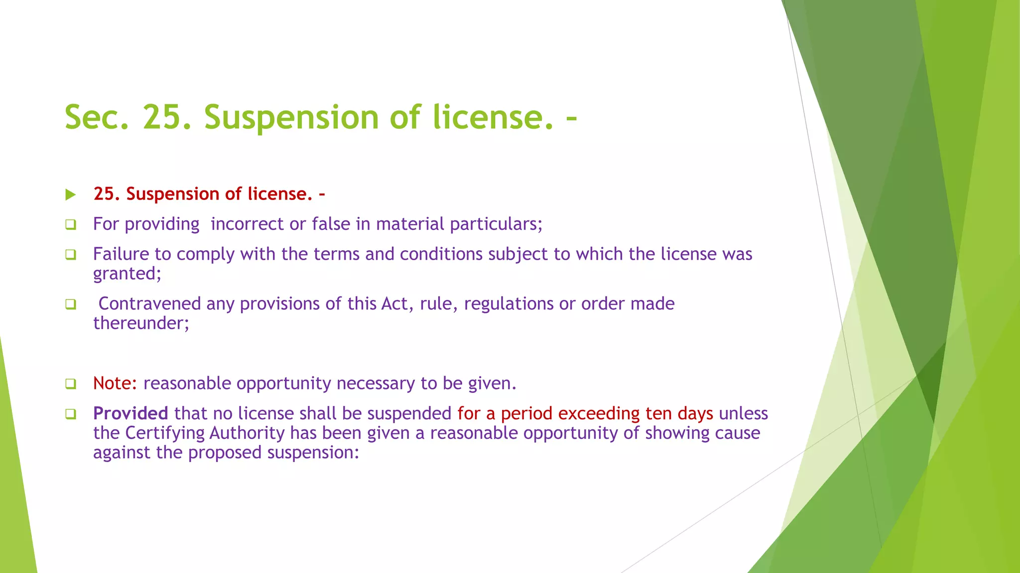 Sec. 25. Suspension of license. –
 25. Suspension of license. –
 For providing incorrect or false in material particulars;
 Failure to comply with the terms and conditions subject to which the license was
granted;
 Contravened any provisions of this Act, rule, regulations or order made
thereunder;
 Note: reasonable opportunity necessary to be given.
 Provided that no license shall be suspended for a period exceeding ten days unless
the Certifying Authority has been given a reasonable opportunity of showing cause
against the proposed suspension:
 