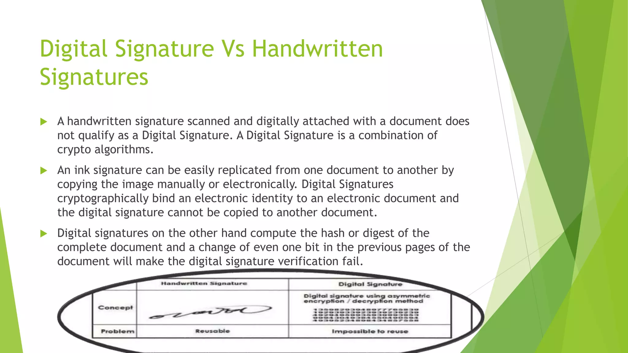Digital Signature Vs Handwritten
Signatures
 A handwritten signature scanned and digitally attached with a document does
not qualify as a Digital Signature. A Digital Signature is a combination of
crypto algorithms.
 An ink signature can be easily replicated from one document to another by
copying the image manually or electronically. Digital Signatures
cryptographically bind an electronic identity to an electronic document and
the digital signature cannot be copied to another document.
 Digital signatures on the other hand compute the hash or digest of the
complete document and a change of even one bit in the previous pages of the
document will make the digital signature verification fail.
 