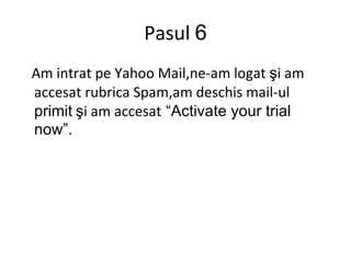Pasul  6 Am intrat pe Yahoo Mail,ne-am logat  ş i am accesat rubrica Spam,am deschis mail-ul  primit   ş i am accesat   “ Activate  y our trial now ”. 