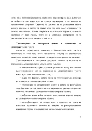 (но не да се подпише) съобщение, което може да разшифрова само държателя
на двойния открит ключ, или да провери достоверността на подписа на
незашифрован документ. Страните са длъжни да не разгласяват своите
закрити ключове и пароли за достъп към тях, като носят отговорност за
тяхното разгласяване. Всички документи, подписани от страните, се считат
изходящи от тази страна, която не е уведомила контрагента си за
разгласяването на ключа и паролата към него.

     Удостоверение     за   електронен     подпис      и   доставчици   на
удостоверителни услуги
     Автор на електронното изявление е физическото лице, което в
изявлението се сочи като негов извършител. Титуляр на електронното
изявление е лицето, от името на което е извършено електронното изявление.
     Удостоверението е електронен документ, издаден и подписан от
доставчика на удостоверителни услуги, който съдържа:
          наименованието, адреса, единния граждански номер или единния
     идентификационен код на доставчика на удостоверителни услуги,
     както и указание за националността му;
          името или фирмата, адреса, данни за регистрацията на титуляра
     на усъвършенствания електронен подпис;
          основанието на овластяването, името и адреса на физическото
     лице (автора), което е овластено да извършва електронни изявления от
     името на титуляра на усъвършенствания електронен подпис;
          публичния ключ, който съответства на частния ключ на титуляр
     на усъвършенствания електронен подпис;
          идентификаторите на алгоритмите, с помощта на които се
     използват публичните ключове на титуляр на усъвършенствания
     електронен подпис и на доставчика на удостоверителни услуги;


                                                                        10 
 
 