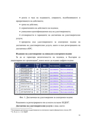  датата и часа на издаването, спирането, възобновяването и
              прекратяването на действието;
                        срока на действие;
                        ограниченията на действието на подписа;
                        уникалния идентификационен код на удостоверението;
                        отговорността и гаранциите на доставчика на удостоверителни
              услуги;
                        препратка към удостоверението за електронен подпис на
              доставчика на удостоверителни услуги, както и към регистрацията на
              доставчика в КРС.

              Издаване на удостоверение за уникален електронен подпис
              За да се гарантира автентичността на подписа, в България са
лицензирани пет организации2, които могат да издават цифров подпис:




                        Фиг. 1. Доставчици на удостоверения за електронен подпис

              Решенията за регистрирането им са взети съгласно ЗЕДЕП3.
              Доставчик на удостоверителни услуги е лице, което:
                                                            
2
     Регистрирани доставчици на удостоверения за електронен подпис (Доверителен списък), КРС 
3
     Чл. 35, ал. 1, т. 1 от ЗЕДЕП 

                                                                                                11 
 
 