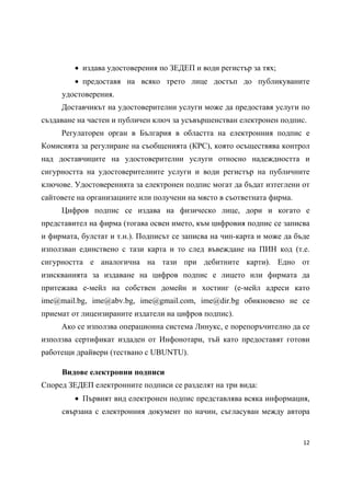  издава удостоверения по ЗЕДЕП и води регистър за тях;
          предоставя на всяко трето лице достъп до публикуваните
     удостоверения.
     Доставчикът на удостоверителни услуги може да предоставя услуги по
създаване на частен и публичен ключ за усъвършенстван електронен подпис.
     Регулаторен орган в България в областта на електронния подпис е
Комисията за регулиране на съобщенията (КРС), която осъществява контрол
над доставчиците на удостоверителни услуги относно надеждността и
сигурността на удостоверителните услуги и води регистър на публичните
ключове. Удостоверенията за електронен подпис могат да бъдат изтеглени от
сайтовете на организациите или получени на място в съответната фирма.
     Цифров подпис се издава на физическо лице, дори и когато е
представител на фирма (тогава освен името, към цифровия подпис се записва
и фирмата, булстат и т.н.). Подписът се записва на чип-карта и може да бъде
използван единствено с тази карта и то след въвеждане на ПИН код (т.е.
сигурността е аналогична на тази при дебитните карти). Едно от
изискванията за издаване на цифров подпис е лицето или фирмата да
притежава е-мейл на собствен домейн и хостинг (е-мейл адреси като
ime@mail.bg, ime@abv.bg, ime@gmail.com, ime@dir.bg обикновено не се
приемат от лицензираните издатели на цифров подпис).
     Ако се използва операционна система Линукс, е порепоръчително да се
използва сертификат издаден от Инфонотари, тъй като предоставят готови
работещи драйвери (тествано с UBUNTU).

     Видове електронни подписи
Според ЗЕДЕП електронните подписи се разделят на три вида:
          Първият вид електронен подпис представлява всяка информация,
     свързана с електронния документ по начин, съгласуван между автора


                                                                         12 
 
 