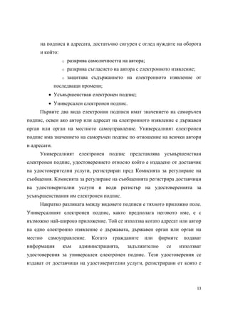 на подписа и адресата, достатъчно сигурен с оглед нуждите на оборота
     и който:
                 o   разкрива самоличността на автора;
                 o   разкрива съгласието на автора с електронното изявление;
                 o   защитава съдържанието на електронното изявление от
              последващи промени;
          Усъвършенстван електронен подпис;
          Универсален електронен подпис.
     Първите два вида електронни подписи имат значението на саморъчен
подпис, освен ако автор или адресат на електронното изявление е държавен
орган или орган на местното самоуправление. Универсалният електронен
подпис има значението на саморъчен подпис по отношение на всички автори
и адресати.
     Универсалният електронен подпис представлява усъвършенстван
електронен подпис, удостоверението относно който е издадено от доставчик
на удостоверителни услуги, регистриран пред Комисията за регулиране на
съобщения. Комисията за регулиране на съобщенията регистрира доставчици
на удостоверителни услуги и води регистър на удостоверенията за
усъвършенствания им електронен подпис.
     Накратко разликата между видовете подписи е тяхното приложно поле.
Универсалният електронен подпис, както предполага неговото име, е с
възможно най-широко приложение. Той се използва когато адресат или автор
на едно електронно изявление е държавата, държавен орган или орган на
местно   самоуправление.       Когато   гражданите    или   фирмите    подават
информация       към      администрацията,    задължително     се     използват
удостоверения за универсален електронен подпис. Тези удостоверения се
издават от доставчици на удостоверителни услуги, регистрирани от която е



                                                                               13 
 
 