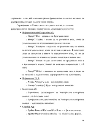 държавният орган, който има контролни функции по изпълнение на закона за
електронния документ и електронния подпис.
     Сертификати за Универсален електронен подпис, издавани от
регистрираните в България доставчици на удостоверителни услуги.
          Информационно Обслужване АД:
              o    StampIT Doc – издава се на физически лица;
              o    StampIT DocPro – издава се на физически лица, които са
           упълномощени да представляват юридически лица;
              o    StampIT Enterprise – издава се на физически лица по заявка
           на юридическото лице, които са негови служители. Физическите
           лица са обвързани с името на юридическото лице, но не са
           упълномощени да правят електронни изявления от негово име;
              o    StampIT Server – издава се по заявка на юридически лица и
           е предназначен за осигуряване на защитени комуникации с уеб
           сайт;
              o    StampIT Object – издава се на юридически лица и може да
           се използва за подписване на софтуерни обекти и компоненти;
          Инфонотари ЕАД:
              o    Notary Personal Q Sign – за физически лица;
              o    Notary Company Q Sign – за служители на фирми;
          Банксервиз АД:
              o    Персонално удостоверение за Универсален електронен
           подпис – за физически лица;
              o    Професионално удостоверение за Универсален електронен
           подпис – за служители на фирми;
          Спектър АД:
              o    Spektar Personal Universal Certificate – за физически лица;
              o    Spektar Org Universal Certificate – за служители на фирми.


                                                                                 14 
 
 