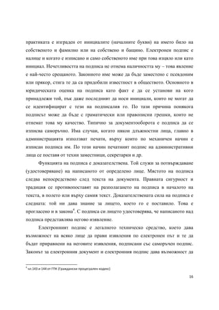 практиката е изграден от инициалите (началните букви) на името било на
собственото и фамилно или на собствено и бащино. Електронен подпис е
налице и когато е изписано и само собственото име при това изцяло или като
инициал. Нечетливостта на подписа не отнема наличността му – това явление
е най-често срещаното. Законното име може да бъде заместено с псевдоним
или прякор, стига те да са придобили известност в обществото. Основното в
юридическата оценка на подписа като факт е да се установи на кого
принадлежи той, пък даже последният да носи инициали, които не могат да
се идентифицират с тези на подписалия го. По тази причина понякога
подписът може да бъде с граматически или правописни грешки, които не
отнемат това му качество. Типично за документооборота е подписа да се
изписва саморъчно. Има случаи, когато някои длъжностни лица, главно в
администрацията използват печати, върху които по механичен начин е
изписан подписа им. По този начин печатният подпис на административни
лица се поставя от техни заместници, секретарки и др.
              Функцията на подписа е доказателствена. Той служи за потвърждаване
(удостоверяване) на написаното от определено лице. Мястото на подписа
следва непосредствено след текста на документа. Правната сигурност и
традиция се противопоставят на разполагането на подписа в началото на
текста, в полето или върху самия текст. Доказателствената сила на подписа е
следната: той ни дава знание за лицето, което го е поставило. Това е
прогласено и в закона4. С подписа си лицето удостоверява, че написаното над
подписа представлява негово изявление.
              Електронният подпис е легалното техническо средство, което дава
възможност на всяко лице да прави изявления по електронен път и те да
бъдат приравнени на неговите изявления, подписани със саморъчен подпис.
Законът за електронния документ и електронния подпис дава възможност да

                                                            
4
     чл.143 и 144 от ГПК (Граждански процесуален кодекс) 

                                                                              16 
 
 