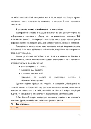 се правят изявления по електронен път и те да бъдат със същата правна
валидност, както изявленията, направени в писмена форма, подписани
саморъчно.

     Електронен подпис – необходимост и приложения
     Електронният подпис е създаден и служи за цел да удостоверява на
информацията, изложена в общата част на електронния документ. Той
потвърждава на факта, че документът е създаден от владелеца на електронно-
цифровия подпис и в дадения документ няма внесени изменения и поправки.
     Електронният подпис може да се използва в деловата кореспонденция,
възможно е също да се прикачва към съобщения, изпращани по електронната
поща и други файлове.
     Когато разгледаме потребността от него в контекста на банковите
разплащателни услуги, електронният подпис е необходим, за да се извършват
преводи към трети лица и по-точно:
         банкови преводи по сметка;
         плащания към бюджета;
         плащания на глоби в КАТ;
         зареждане      на   ваучери   за   предплатени     мобилни    и
             комуникационни услуги.
     Другите видове преводи на средства и плащания (прехвърляне на
средства между собствени сметки, спестовна компонента и виртуална карта,
плащане на университетски такси, плащания на сметки за комунални услуги
и други) се извършват и без наличност на електронно-цифров подпис.
     В Република България електронно подписани документи се приемат за
целите на функционирането на следните държавни органи:
№    Наименование
1    НАП



                                                                        17 
 
 