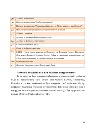 29   Агенция по заетостта

30   Изпълнителна агенция "Борба с градушките"

31   Изпълнителна агенция "Държавна собственост на Министерството на отбраната"

32   Изпълнителна агенция за икономически анализи и прогнози

34   Агенция "Митници"

35   Агенция за държавна финансова инспекция

36   Агенция за финансово разузнаване

37   Главна инспекция по труда

38   Комисия за финансов надзор

39   EXTRI – Интегрирана система на Комисията за Финансов Надзор, Централен
     Депозитар и Българска Фондова Борса - София за разкриване на информация от
     публичните дружества и другите емитенти на ценни книжа
40   Басейнова дирекция

41   Дирекция Национален парк - Благоевград, Рила



     Пример за валидация на e-mail, подписан с цифров подпис
     За да може да бъде проверен цифроврово подписан e-mail, трябва да
бъде на разположение мейл клиент като Outlook Express, Thunderbird,
Evolution и т.н (ако съобщението бъде отворено с уеб мейл като abv.bg,
цифровият подпис ще се покаже като прикрепен файл с име smime.p7s и ще е
по-трудно да се извърши валидацията описана по-долу). Тук ще разгледаме
пример с Microsoft Outlook Express (OE).




                                                                                  19 
 
 