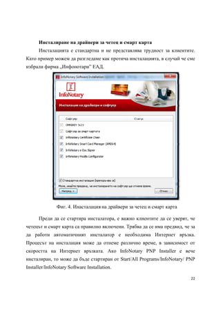 Инсталиране на драйвери за четец и смарт карта
      Инсталацията е стандартна и не представлява трудност за клиентите.
Като пример можем да разгледаме как протича инсталацията, в случай че сме
избрали фирма „Инфонотари” ЕАД.




               Фиг. 4. Инасталация на драйвери за четец и смарт карта

      Преди да се стартира инсталатора, е важно клиентите да се уверят, че
четецът и смарт карта са правилно включени. Трябва да се има предвид, че за
да работи автоматичният инсталатор е необходима Интернет връзка.
Процесът на инсталация може да отнеме различно време, в зависимост от
скоростта на Интернет връзката. Ако InfoNotary PNP Installer е вече
инсталиран, то може да бъде стартиран от Start/All Programs/InfoNotary/ PNP
Installer/InfoNotary Software Installation.

                                                                         22 
 
 