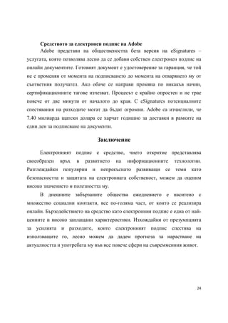 Средството за електронен подпис на Adobe
     Adobe представи на обществеността бета версия на eSignatures –
услугата, която позволява лесно да се добави собствен електронен подпис на
онлайн документите. Готовият документ е удостоверение за гаранция, че той
не е променян от момента на подписването до момента на отварянето му от
съответния получател. Ако обаче се направи промяна по някакъв начин,
сертификационните тагове изчезват. Процесът е крайно опростен и не трае
повече от две минути от началото до края. С eSignatures потенциалните
спестявания на разходите могат да бъдат огромни. Adobe са изчислили, че
7.40 милиарда щатски долара се харчат годишно за доставки в рамките на
един ден за подписване на документи.

                                Заключение

     Електронният подпис е средство, чието откритие представлява
своеобразен    връх   в   развитието   на   информационните     технологии.
Разглеждайки    популярни   и   непрекъснато   развиващи   се   теми   като
безопасността и защитата на електронната собственост, можем да оценим
високо значението и полезността му.
     В днешните забързаните общества ежедневието е наситено с
множество социални контакти, все по-голяма част, от които се реализира
онлайн. Бързодействието на средство като електронния подпис е една от най-
ценните и високо заплащани характеристики. Изхождайки от презумпцията
за усилията и разходите, които електронният подпис спестява на
използващите го, лесно можем да дадем прогноза за нарастване на
актуалността и употребата му във все повече сфери на съвремменния живот.




                                                                         24 
 
 