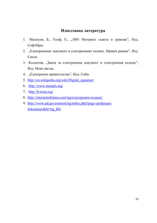 Използвана литература

    1.    Малоуни, Б., Уолф, Е., „1001 Интернет съвета и трикове”, Изд.
         СофтПрес.
    2. „Електронният документ и електронният подпис. Правен режим”, Изд.
         Сиела.
    3. Колектив, „Закон за електронния документ и електронния подпис”,
         Изд. Нова звезда.
    4. „Електронно правителство”, Изд. Сиби.
    5. http://en.wikipedia.org/wiki/Digital_signature
    6. http://www.stampit.org/
    7. http://b-trust.org/
    8. http://internetreklama.com/tag/електронен-подпис/
    9. http://www.pd.government.bg/index.php?page=podpisani-
         dokumenti&hl=bg_BG




                                                                      25 
 
 