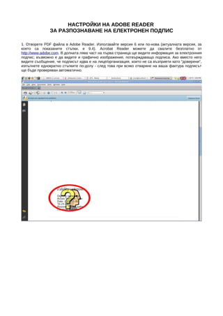 НАСТРОЙКИ НА ADOBE READER
               ЗА РАЗПОЗНАВАНЕ НА ЕЛЕКТРОНЕН ПОДПИС

1. Отворете PDF файла в Adobe Reader. Използвайте версия 6 или по-нова (актуалната версия, за
която са показаните стъпки, е 9.4). Acrobat Reader можете да свалите безплатно от
http://www.adobe.com. В долната лява част на първа страница ще видите информация за електронния
подпис; възможно е да видите и графично изображение, потвърждаващо подписа. Ако вместо него
видите съобщение, че подписът идва е на лице/организация, които не са възприети като "доверени",
изпълнете еднократно стъпките по-долу - след това при всяко отваряне на ваша фактура подписът
ще бъде проверяван автоматично.
 