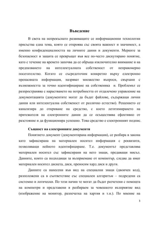 Въведение
     В света на непрекъснато развиващите се информационни технологии
присъства една тема, която се откроява със своята важност и значимост, а
именно конфиденциалността на личните данни и документи. Мерките за
безопасност и защита се превръщат във все по-често дискутирано понятие,
като с течение на времето започва да се обръща изключително внимание и на
предпазването     на   интелектуалната    собственост   от      неправомерно
посегателство. Когато се съсредоточим конкретно върху електронно
пренасяната     информация,   назряват   множество   въпроси,    свързани   с
възможността за точно идентифициране на собственика и. Проблемът се
разпространява с нарастването на потребността от отдалечено управление на
документацията (документите могат да бъдат файлове, съдържащи лични
данни или интелектуална собственост от различно естество). Решението се
канализира до откриване на средство, с което легитимирането на
притежателя на електронните данни да се осъществява ефективно от
разстояние и да функционира успешно. Това средство е електронният подпис.

     Същност на електронните документи
     Понятието документ (документирана информация), се разбира в закона
като зафиксирана на материален носител информация с реквизити,
позволяващи нейното идентифициране. Т.е. документът представлява
материален носител със зафиксирани на него знаци, предаващи мисъл.
Данните, които са подходящи за възприемане от компютър, следва да имат
материален носител дискета, диск, преносим хард диск и други.
     Данните са нанесени във вид на специални знаци (двоичен код),
разположени са в съответствие със специален алгоритъм – подредени са
системно и логически. По този начин те могат да бъдат разчетени с помощта
на компютри и представени в разбираем за човешкото възприятие вид
(изображение на монитор, разпечатка на хартия и т.н.). По мнение на
                                                                            3 
 
 