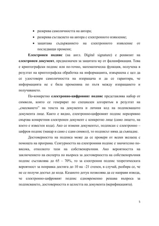  разкрива самоличността на автора;
           разкрива съгласието на автора с електронното изявление;
           защитава    съдържанието     на   електронното     изявление    от
            последващи промени;
      Електронен подпис (на англ. Digital signature) е реквизит на
електронен документ, предназначен за защитата му от фалшификация. Това
е криптографски подпис или по-точно, математическа функция, получена в
резултат на криптографска обработка на информацията, извършена с цел да
се удостовери самоличността на изпращача и да се гарантира, че
информацията не е била променяна по пътя между изпращането и
получаването.
      По-конкретно електронно-цифровият подпис представлява набор от
символи, които се генерират по специален алгоритъм в резултат на
„смесването” на текста на документа и личния код на подписващото
документа лице. Както е видно, електронно-цифровият подпис неразривно
свързва конкретния електронен документ с конкретно лице (само лицето, на
което е известен кода). Ако се измени документът, подписан с електронно –
цифров подпис (макар и само с един символ), то подписът няма да съвпадне.
      Достоверността на подписа може да се провери от всеки желаещ с
помощта на програма. Ссигурността на електронния подпис е значително по-
висока,   отколкото    тази   на   собственоръчния.    Ако   вероятността   на
заключението на експерта по въпроса за достоверността на собственоръчния
подпис съставлява до 65 – 70%, то за електронни подпис теоретическата
вероятност за поправка достига до 10 на –21 степен, в случай, разбира се, че
не се получи достъп до кода. Казаното дотук позволява да се направи извода,
че   електронно-цифровият     подпис    едновременно    решава   въпроса    за
подписването, достоверността и целостта на документа (верификацията).



                                                                             5 
 
 