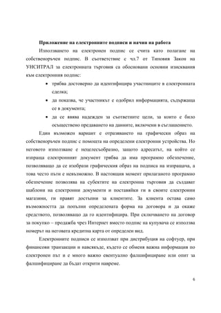 Приложение на електронните подписи и начин на работа
     Използването на електронен подпис се счита като полагане на
собственоръчен подпис. В съответствие с чл.7 от Типовия Закон на
УНСИТРАЛ за електронната търговия са обосновани основни изисквания
към eлектронния подпис:
         трябва достоверно да идентифицира участниците в електронната
           сделка;
         да показва, че участникът е одобрил информацията, съдържаща
           се в документа;
         да се явява надежден за съответните цели, за които е било
           осъществено предаването на данните, включени в съглашението.
     Един възможен вариант е отразяването на графически образ на
собственоръчен подпис с помощта на определени електронни устройства. Но
неговото използване е нецелесъобразно, защото адресатът, на който се
изпраща електронният документ трябва да има програмно обезпечение,
позволяващо да се изобрази графическия образ на подписа на изпращача, а
това често пъти е невъзможно. В настоящия момент прилаганото програмно
обезпечение позволява на субектите на електронна търговия да създават
шаблони на електронни документи и поставяйки ги в своите електронни
магазини, ги правят достъпни за клиентите. За клиента остава само
възможността да попълни определената форма на договора и да окаже
средството, позволяващо да го идентифицира. При сключването на договор
за покупко – продажба чрез Интернет вместо подпис на купувача се използва
номерът на неговата кредитна карта от определен вид.
     Електронните подписи се използват при дистрибуция на софтуер, при
финансови транзакции и навсякъде, където се обменя важна информация по
електронен път и е много важно евентуално фалшифициране или опит за
фалшифициране да бъдат открити навреме.


                                                                          6 
 
 