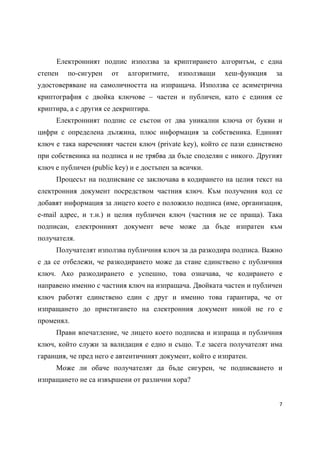 Електронният подпис използва за криптирането алгоритъм, с една
степен   по-сигурен    от   алгоритмите,    използващи   хеш-функция    за
удостоверяване на самоличността на изпращача. Използва се асиметрична
криптография с двойка ключове – частен и публичен, като с единия се
криптира, а с другия се декриптира.
     Електронният подпис се състои от два уникални ключа от букви и
цифри с определена дължина, плюс информация за собственика. Единият
ключ е така нареченият частен ключ (private key), който се пази единствено
при собственика на подписа и не трябва да бъде споделян с никого. Другият
ключ е публичен (public key) и е достъпен за всички.
     Процесът на подписване се заключава в кодирането на целия текст на
електронния документ посредством частния ключ. Към получения код се
добавят информация за лицето което е положило подписа (име, организация,
e-mail адрес, и т.н.) и целия публичен ключ (частния не се праща). Така
подписан, електронният документ вече може да бъде изпратен към
получателя.
     Получателят използва публичния ключ за да разкодира подписа. Важно
е да се отбележи, че разкодирането може да стане единствено с публичния
ключ. Ако разкодирането е успешно, това означава, че кодирането е
направено именно с частния ключ на изпращача. Двойката частен и публичен
ключ работят единствено един с друг и именно това гарантира, че от
изпращането до пристигането на електронния документ никой не го е
променял.
     Прави впечатление, че лицето което подписва и изпраща и публичния
ключ, който служи за валидация е едно и също. Т.е засега получателят има
гаранция, че пред него е автентичният документ, който е изпратен.
     Може ли обаче получателят да бъде сигурен, че подписването и
изпращането не са извършени от различни хора?


                                                                         7 
 
 