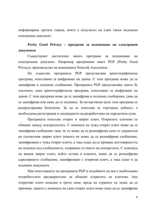 информирана третата страна, която е получател на един такъв подписан
електронен документ.

     Pretty Good Privacy – програми за подписване на електронни
документи
     Съществуват       достатъчно    много   програми   за    подписване   на
електронния документ. Например програмния пакет PGP (Pretty Good
Privacy), производство на компанията Network Association.
     По     същество    програмата    PGP    представлява    криптографическа
програма, използвана за шифроване на данни. С тази програма може да се
зашифрова и подпише съобщение. Програмата PGP представлява, както бе
посочено, една криптографическа програма, използвана за шифроване на
данни. С тази програма може да се зашифрова и подпише съобщение, само да
се зашифрова или само да се подпише. За нетърговски цели тази програма се
разпространява безплатно. За да се използва за търговска дейност, е
необходима регистрация и заплащането на разработчика на определена сума.
     Програмата използва открит и закрит ключ. Откритите ключове се
обменят между контрагентите. С помощта на чужд открит ключ може да се
зашифрова съобщение така, че то може да се разшифрова само от държателя
на съответния закрит ключ (никога не може да се разшифрова съобщение,
зашифровано с чужд открит ключ), а така също да се провери достоверността
на подписа под съобщението, отправено от името на контрагента. С помощта
на вашия закрит ключ, който остава в клиента, може да се разшифрова
адресираното съобщение, зашифровано с открития ключ, а така също и да
подпише документа.
     При използването на програмата PGP и подобните на нея е необходимо
потребителите предварително да обменят откритите си ключове. Ако
откритият ключ попадне в трети лица, вреда на страните не може да се
причини, защото с помощта на един открит ключ може само да се зашифрова

                                                                            9 
 
 