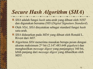 12
Secure Hash Algorithm (SHA)
SHA adalah fungsi hash satu-arah yang dibuat oleh NIST
dan digunakan bersama DSS (Digital Signature Standard).
Oleh NSA, SHA dinyatakan sebagai standard fungsi hash
satu-arah.
SHA didasarkan pada MD4 yang dibuat oleh Ronald L.
Rivest dari MIT.
Algoritma SHA menerima masukan berupa pesan dengan
ukuran maksimum 264
bit (2.147.483.648 gigabyte) dan
menghasilkan message digest yang panjangnya 160 bit,
lebih panjang dari message digest yang dihasilkan oleh
MD5.
 