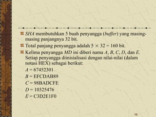 16
SHA membutuhkan 5 buah penyangga (buffer) yang masing-
masing panjangnya 32 bit.
Total panjang penyangga adalah 5  32 = 160 bit.
Kelima penyangga MD ini diberi nama A, B, C, D, dan E.
Setiap penyangga diinisialisasi dengan nilai-nilai (dalam
notasi HEX) sebagai berikut:
A = 67452301
B = EFCDAB89
C = 98BADCFE
D = 10325476
E = C3D2E1F0
 