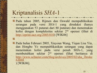 22
Kriptanalisis SHA-1
Pada tahun 2005, Rijmen dan Oswald mempubliksikan
serangan pada versi SHA-1 yang direduksi (hanya
menggunakan 53 putaran dari 80 putaran) dan menemukan
kolisi dengan kompleksitas sekitar 280
operasi (lihat di
http://eprint.iacr.org/2005/010) [WIK06]
Pada bulan Februari 2005, Xiayoun Wang, Yiqun Lisa Yin,
dan Hongbo Yo mempublikasikan serangan yang dapat
menemukan kolisi pada versi penuh SHA-1, yang
membutuhkan sekitar 269
operasi (lihat beritanya di
http://www.schneier.com/blog/archives/2005/02/sha_1broke
n.html
) [WIK06].
 
