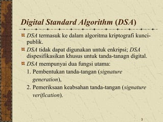 3
Digital Standard Algorithm (DSA)
DSA termasuk ke dalam algoritma kriptografi kunci-
publik.
DSA tidak dapat digunakan untuk enkripsi; DSA
dispesifikasikan khusus untuk tanda-tanagn digital.
DSA mempunyai dua fungsi utama:
1. Pembentukan tanda-tangan (signature
generation),
2. Pemeriksaan keabsahan tanda-tangan (signature
verification).
 