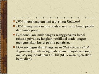 4
DSA dikembangkan dari algoritma ElGamal.
DSA menggunakan dua buah kunci, yaitu kunci publik
dan kunci privat.
Pembentukan tanda-tangan menggunakan kunci
rahasia privat, sedangkan verifikasi tanda-tangan
menggunakan kunci publik pengirim.
DSA menggunakan fungsi hash SHA (Secure Hash
Algorithm) untuk mengubah pesan menjadi message
digest yang berukuran 160 bit (SHA akan dijelaskan
kemudian).
 