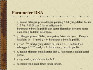 5
Parameter DSA
1. p, adalah bilangan prima dengan panjang L bit, yang dalam hal ini
512 L 1024 dan L harus kelipatan 64.
Parameter p bersifat publik dan dapat digunakan bersama-sama
oleh orang di dalam kelompok.
2. q, bilangan prima 160 bit, merupakan faktor dari p – 1. Dengan
kata lain, (p – 1) mod q = 0. Parameter q berisfat publik.
3. g = h(p – 1)/q
mod p, yang dalam hal ini h < p – 1 sedemikian
sehingga h(p – 1)/q
mod p > 1. Parameter g bersifat publik.
4. x, adalah bilangan bulat kurang dari q. Parameter x adalah kunci
privat.
5. y = gx
mod p, adalah kunci publik.
6. m, pesan yang akan diberi tanda-tangan.
 