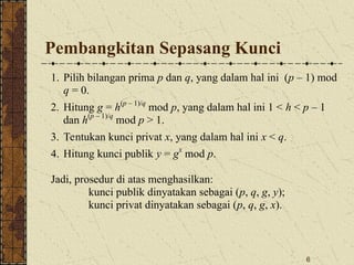 6
Pembangkitan Sepasang Kunci
1. Pilih bilangan prima p dan q, yang dalam hal ini (p – 1) mod
q = 0.
2. Hitung g = h(p – 1)/q
mod p, yang dalam hal ini 1 < h < p – 1
dan h(p – 1)/q
mod p > 1.
3. Tentukan kunci privat x, yang dalam hal ini x < q.
4. Hitung kunci publik y = gx
mod p.
Jadi, prosedur di atas menghasilkan:
kunci publik dinyatakan sebagai (p, q, g, y);
kunci privat dinyatakan sebagai (p, q, g, x).
 