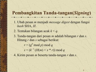 7
Pembangkitan Tanda-tangan(Signing)
1. Ubah pesan m menjadi message digest dengan fungsi
hash SHA, H.
2. Tentukan bilangan acak k < q.
3. Tanda-tangan dari pesan m adalah bilangan r dan s.
Hitung r dan s sebagai berikut:
r = (gk
mod p) mod q
s = (k– 1
(H(m) + x * r)) mod q
4. Kirim pesan m beserta tanda-tangan r dan s.
 